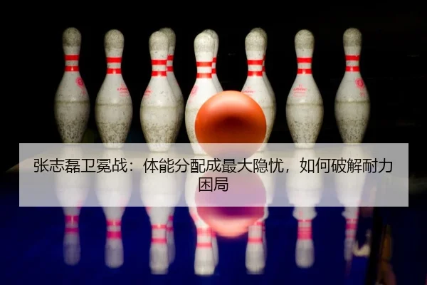 张志磊卫冕战：体能分配成最大隐忧，如何破解耐力困局